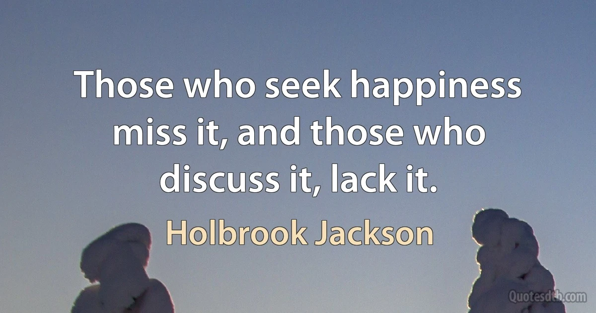 Those who seek happiness miss it, and those who discuss it, lack it. (Holbrook Jackson)