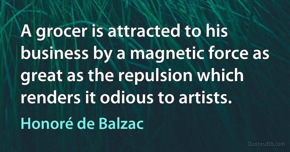 A grocer is attracted to his business by a magnetic force as great as the repulsion which renders it odious to artists. (Honoré de Balzac)