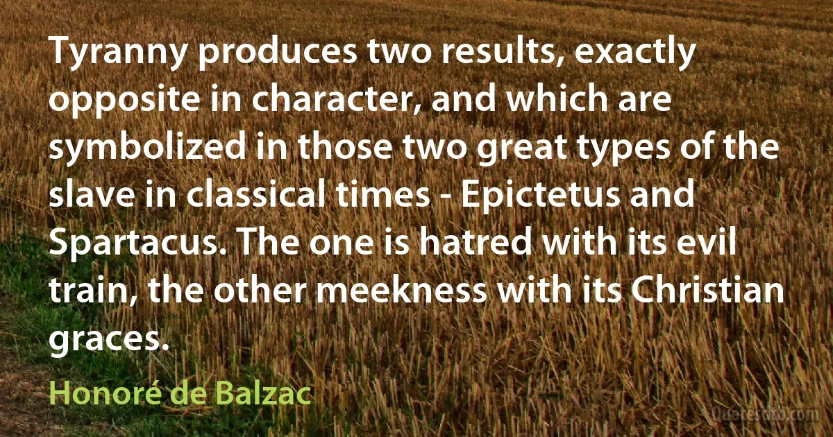 Tyranny produces two results, exactly opposite in character, and which are symbolized in those two great types of the slave in classical times - Epictetus and Spartacus. The one is hatred with its evil train, the other meekness with its Christian graces. (Honoré de Balzac)