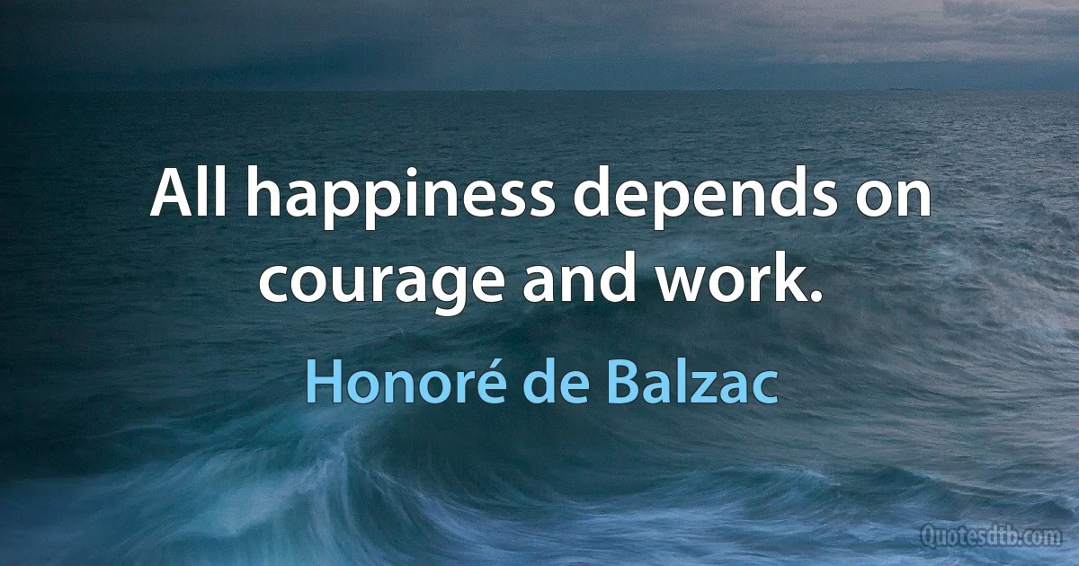 All happiness depends on courage and work. (Honoré de Balzac)