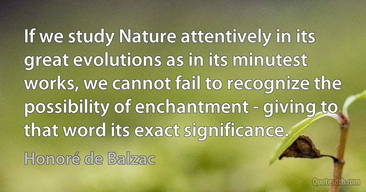 If we study Nature attentively in its great evolutions as in its minutest works, we cannot fail to recognize the possibility of enchantment - giving to that word its exact significance. (Honoré de Balzac)