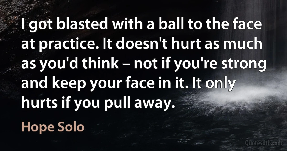 I got blasted with a ball to the face at practice. It doesn't hurt as much as you'd think – not if you're strong and keep your face in it. It only hurts if you pull away. (Hope Solo)