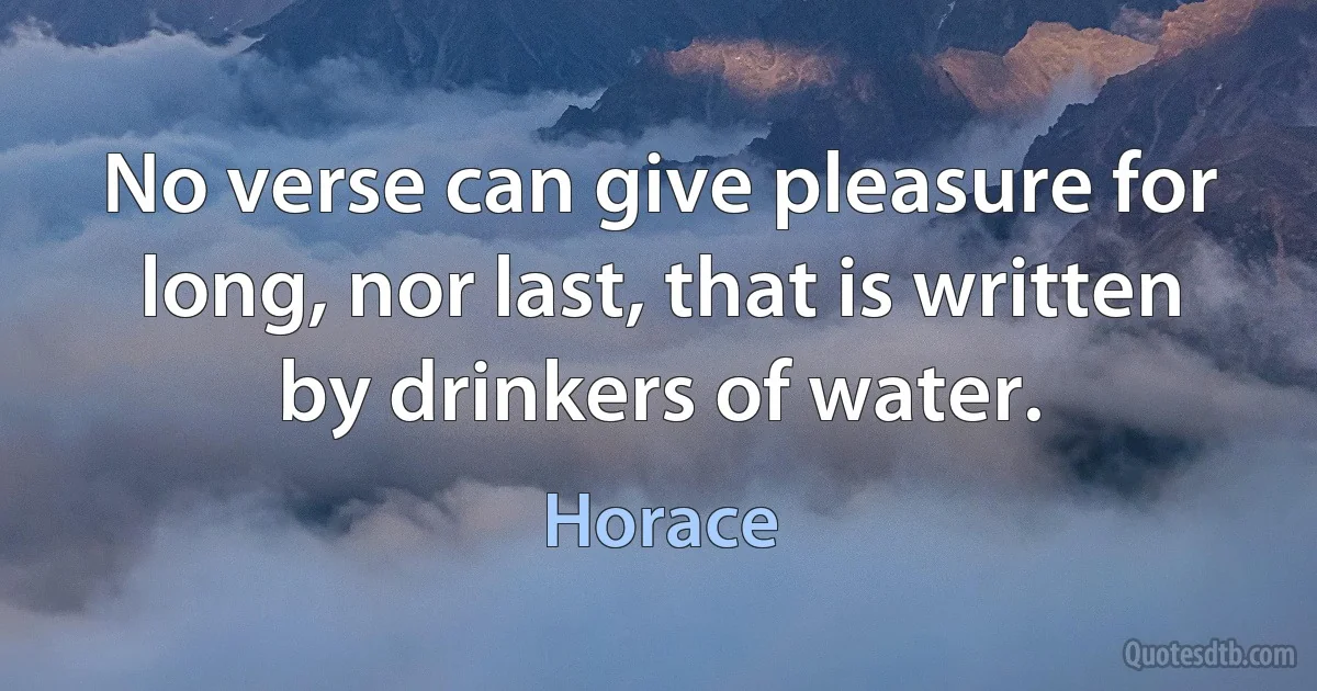 No verse can give pleasure for long, nor last, that is written by drinkers of water. (Horace)