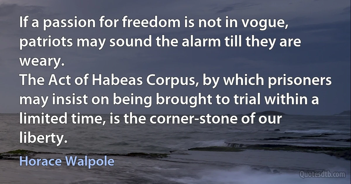 If a passion for freedom is not in vogue, patriots may sound the alarm till they are weary.
The Act of Habeas Corpus, by which prisoners may insist on being brought to trial within a limited time, is the corner-stone of our liberty. (Horace Walpole)