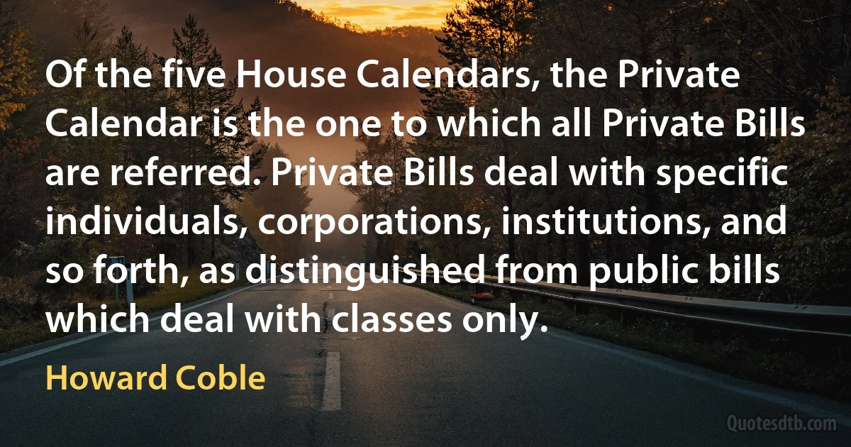 Of the five House Calendars, the Private Calendar is the one to which all Private Bills are referred. Private Bills deal with specific individuals, corporations, institutions, and so forth, as distinguished from public bills which deal with classes only. (Howard Coble)