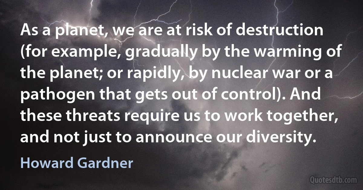 As a planet, we are at risk of destruction (for example, gradually by the warming of the planet; or rapidly, by nuclear war or a pathogen that gets out of control). And these threats require us to work together, and not just to announce our diversity. (Howard Gardner)