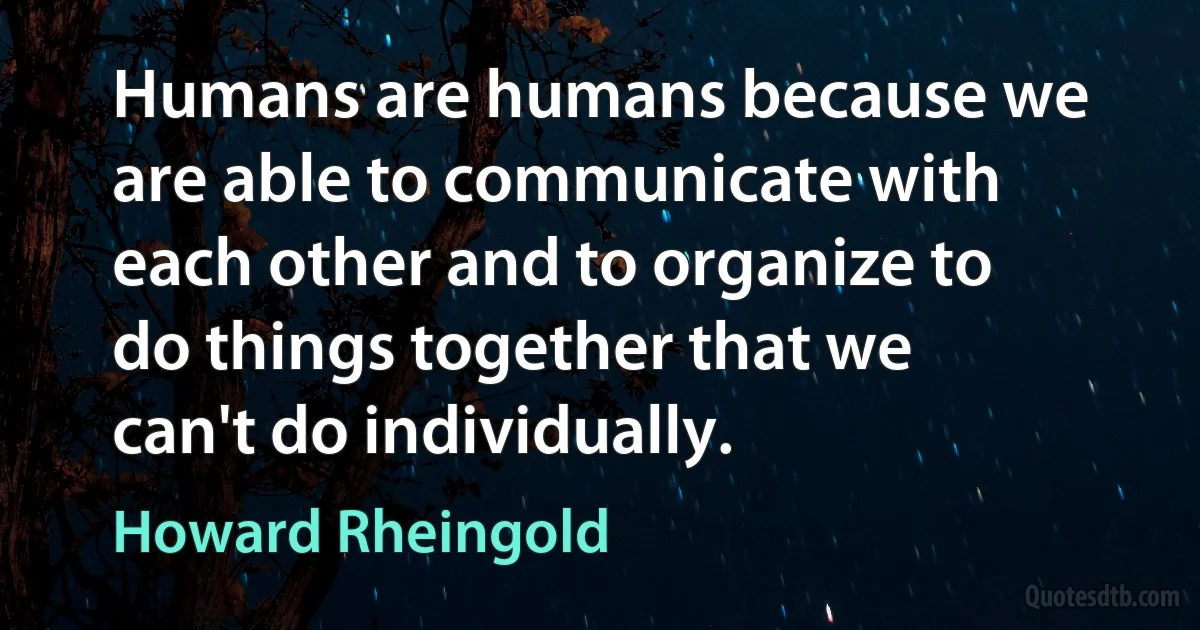 Humans are humans because we are able to communicate with each other and to organize to do things together that we can't do individually. (Howard Rheingold)