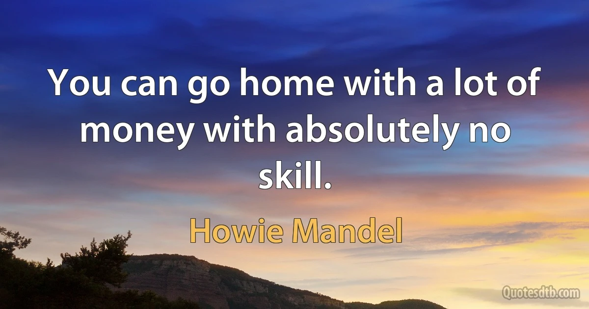 You can go home with a lot of money with absolutely no skill. (Howie Mandel)