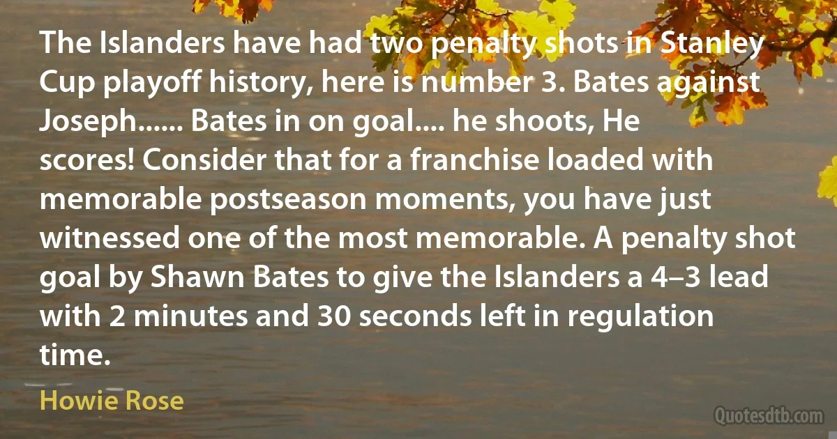 The Islanders have had two penalty shots in Stanley Cup playoff history, here is number 3. Bates against Joseph...... Bates in on goal.... he shoots, He scores! Consider that for a franchise loaded with memorable postseason moments, you have just witnessed one of the most memorable. A penalty shot goal by Shawn Bates to give the Islanders a 4–3 lead with 2 minutes and 30 seconds left in regulation time. (Howie Rose)