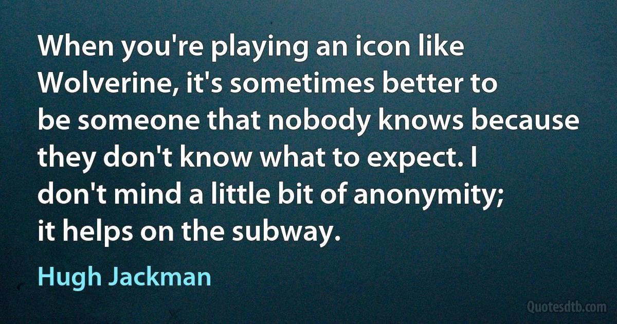 When you're playing an icon like Wolverine, it's sometimes better to be someone that nobody knows because they don't know what to expect. I don't mind a little bit of anonymity; it helps on the subway. (Hugh Jackman)