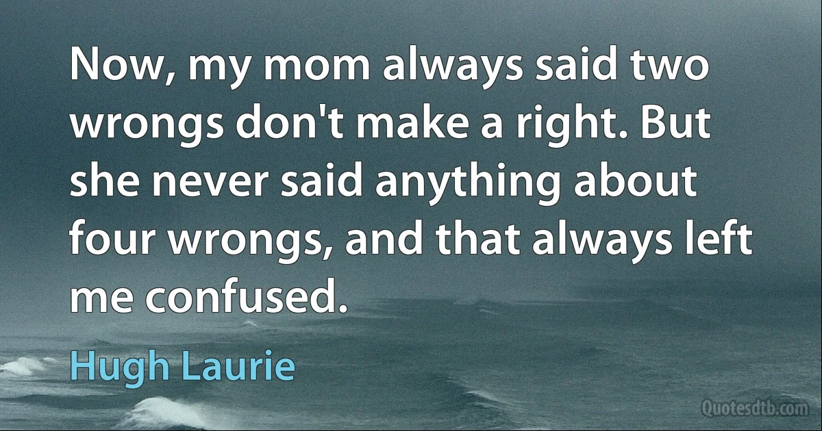 Now, my mom always said two wrongs don't make a right. But she never said anything about four wrongs, and that always left me confused. (Hugh Laurie)