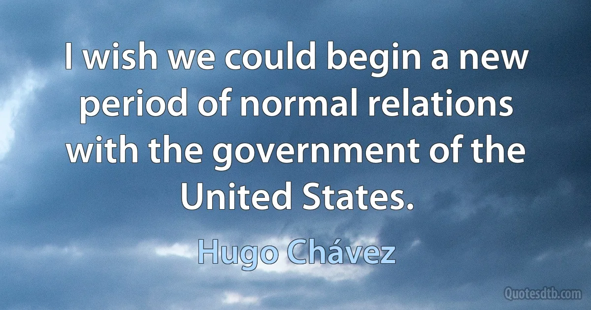 I wish we could begin a new period of normal relations with the government of the United States. (Hugo Chávez)