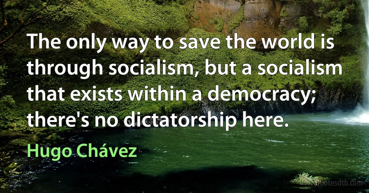 The only way to save the world is through socialism, but a socialism that exists within a democracy; there's no dictatorship here. (Hugo Chávez)