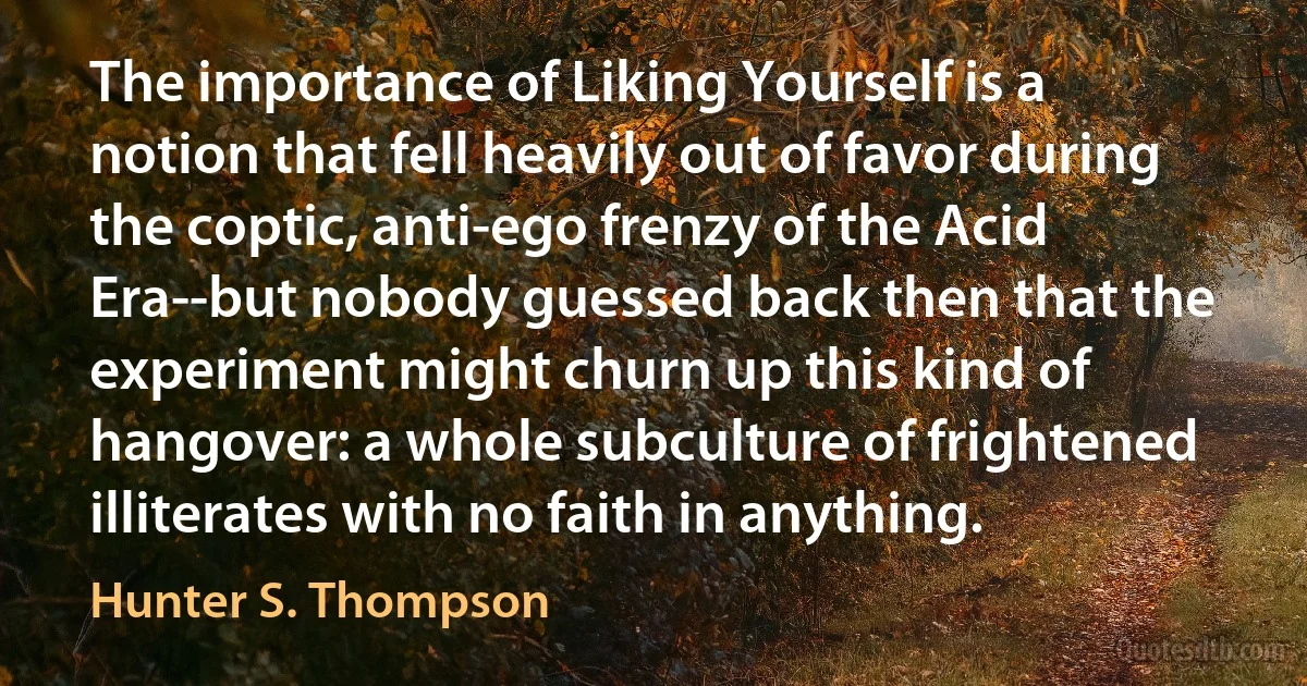 The importance of Liking Yourself is a notion that fell heavily out of favor during the coptic, anti-ego frenzy of the Acid Era--but nobody guessed back then that the experiment might churn up this kind of hangover: a whole subculture of frightened illiterates with no faith in anything. (Hunter S. Thompson)