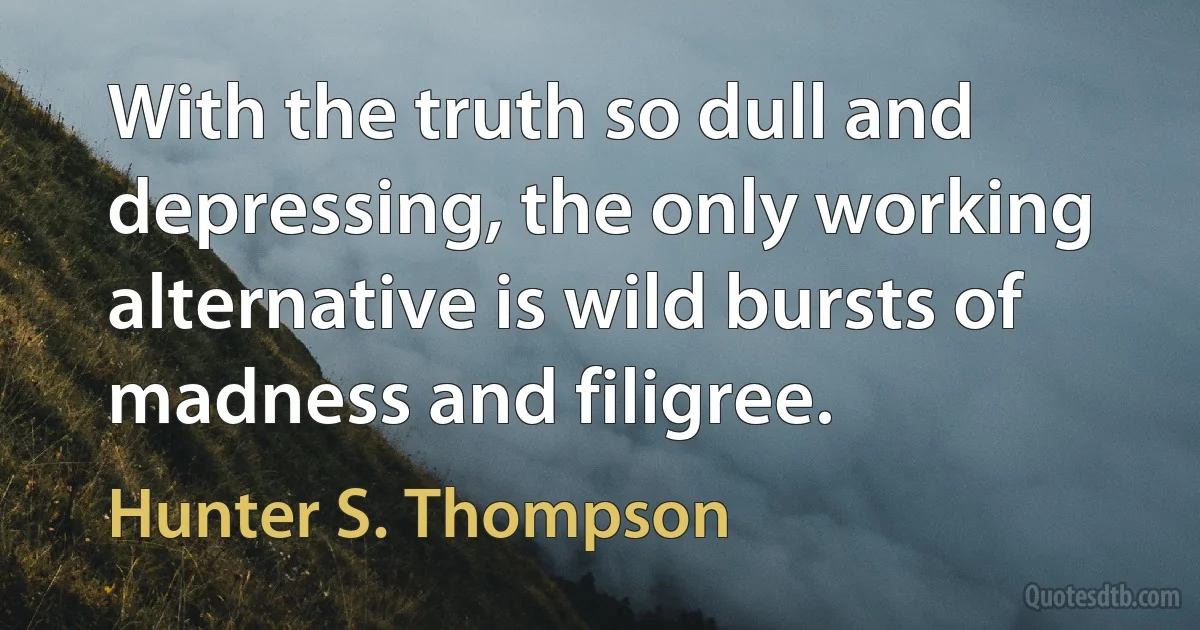 With the truth so dull and depressing, the only working alternative is wild bursts of madness and filigree. (Hunter S. Thompson)