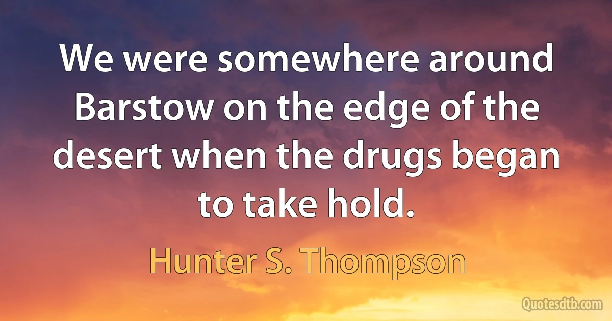 We were somewhere around Barstow on the edge of the desert when the drugs began to take hold. (Hunter S. Thompson)