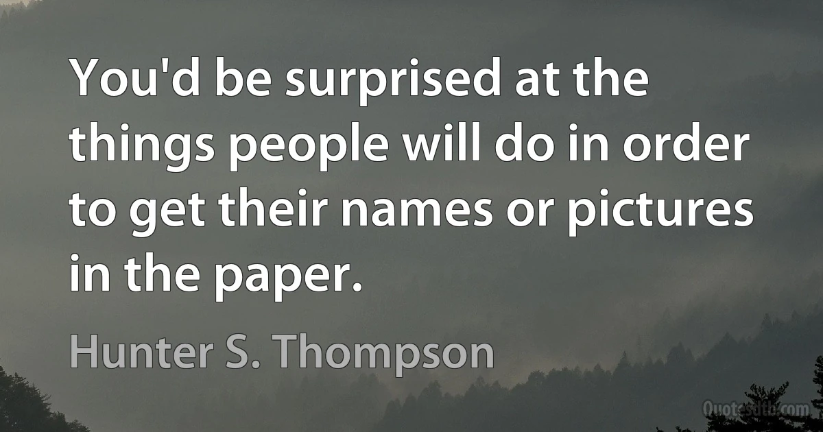 You'd be surprised at the things people will do in order to get their names or pictures in the paper. (Hunter S. Thompson)