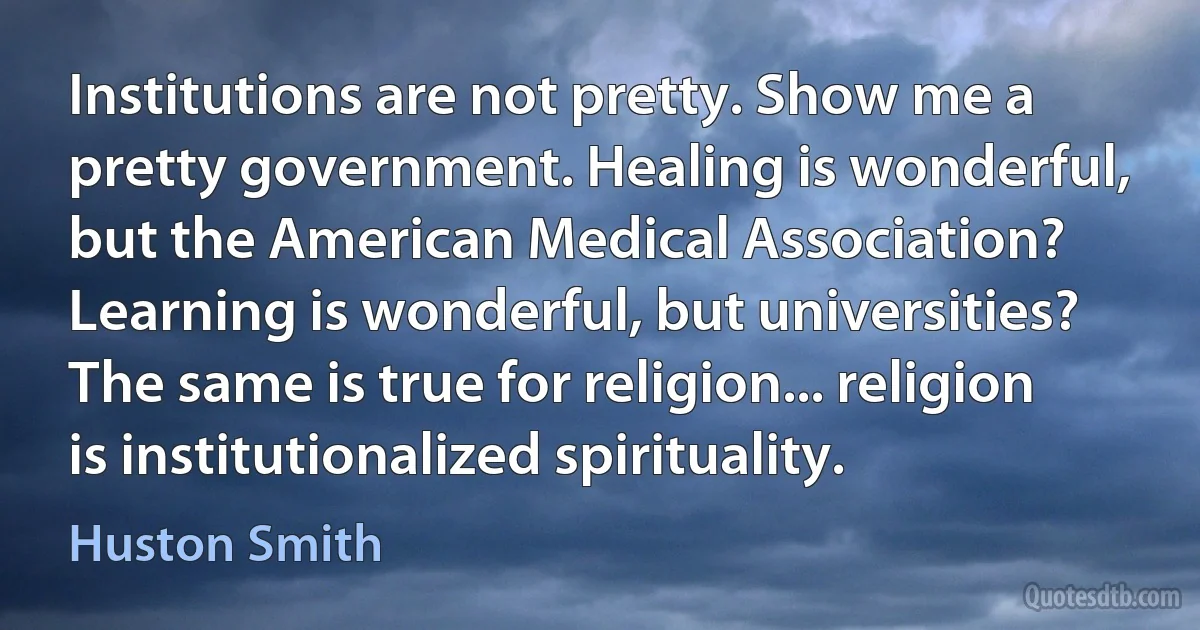 Institutions are not pretty. Show me a pretty government. Healing is wonderful, but the American Medical Association? Learning is wonderful, but universities? The same is true for religion... religion is institutionalized spirituality. (Huston Smith)