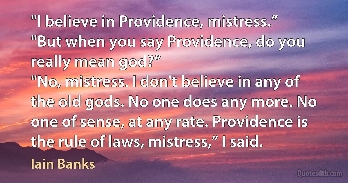 "I believe in Providence, mistress.”
"But when you say Providence, do you really mean god?”
"No, mistress. I don't believe in any of the old gods. No one does any more. No one of sense, at any rate. Providence is the rule of laws, mistress,” I said. (Iain Banks)