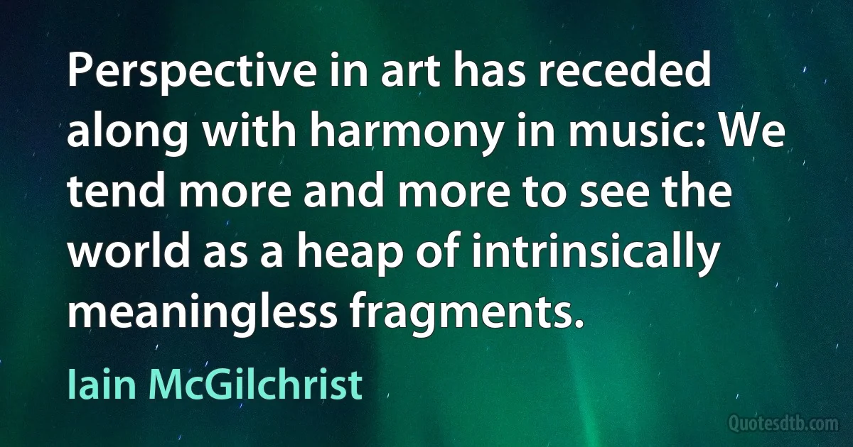 Perspective in art has receded along with harmony in music: We tend more and more to see the world as a heap of intrinsically meaningless fragments. (Iain McGilchrist)