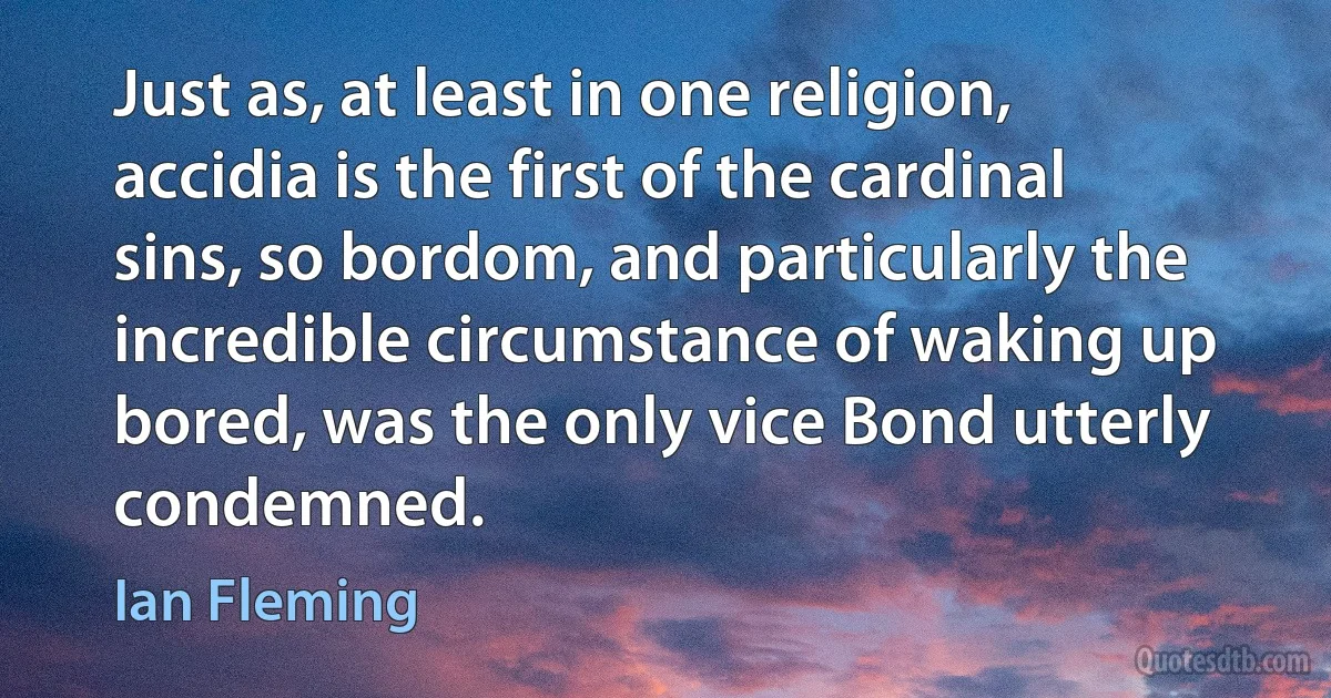 Just as, at least in one religion, accidia is the first of the cardinal sins, so bordom, and particularly the incredible circumstance of waking up bored, was the only vice Bond utterly condemned. (Ian Fleming)