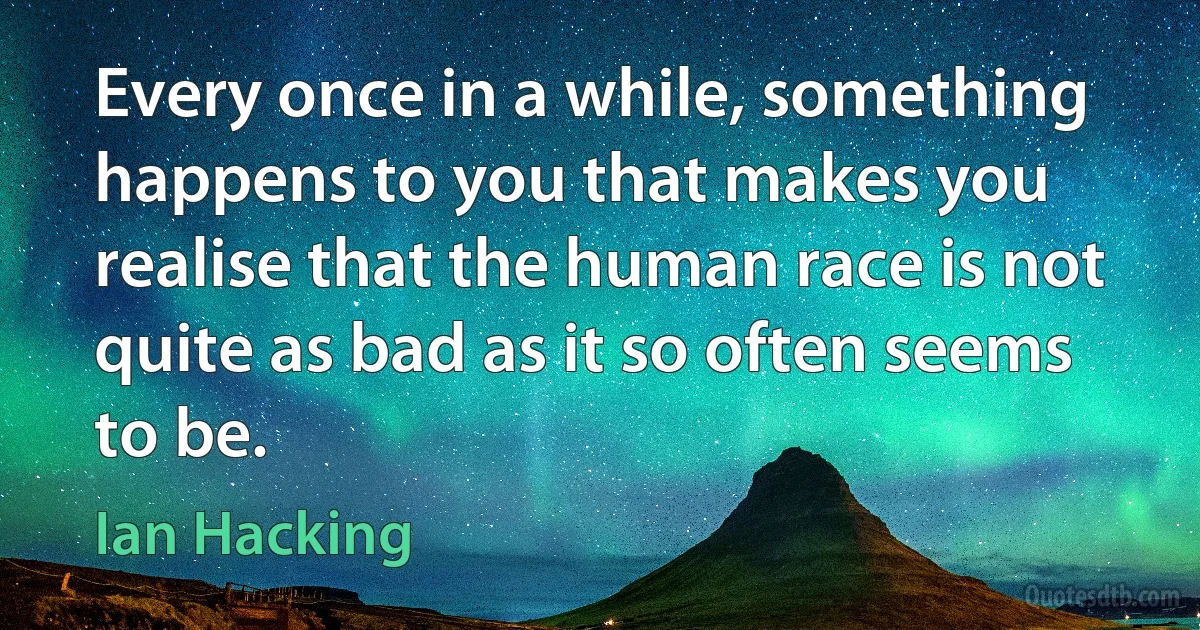 Every once in a while, something happens to you that makes you realise that the human race is not quite as bad as it so often seems to be. (Ian Hacking)