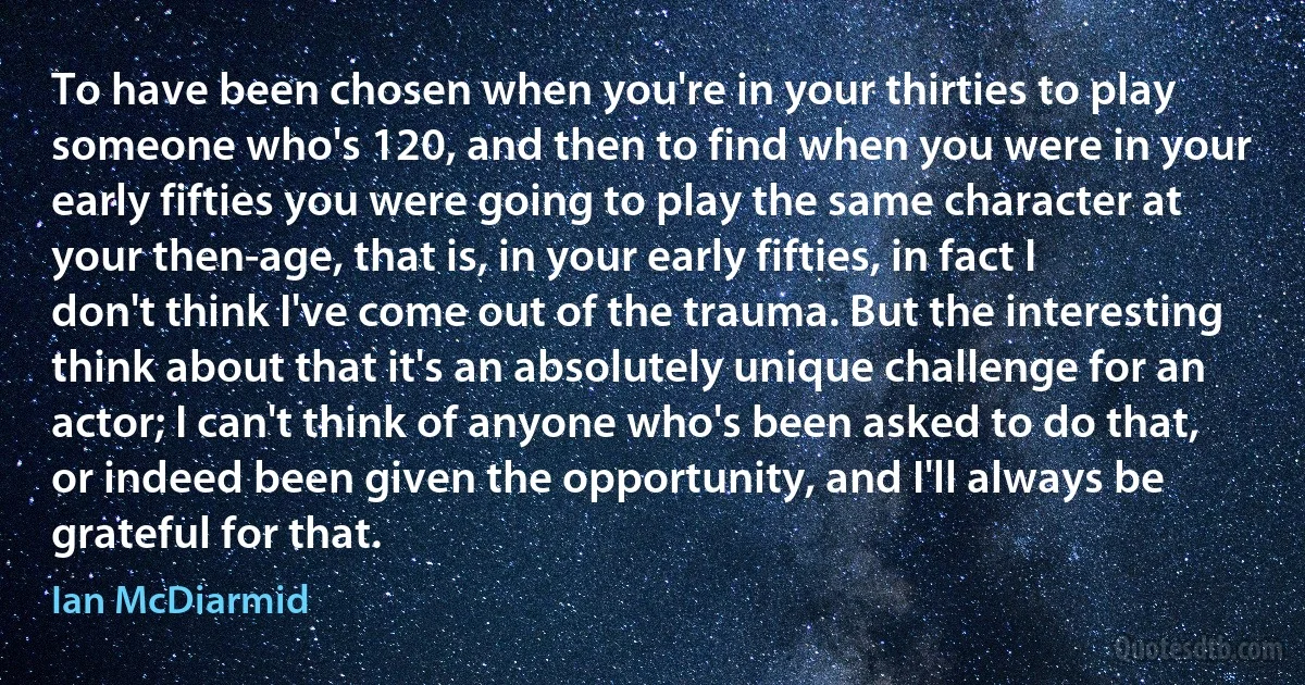 To have been chosen when you're in your thirties to play someone who's 120, and then to find when you were in your early fifties you were going to play the same character at your then-age, that is, in your early fifties, in fact I don't think I've come out of the trauma. But the interesting think about that it's an absolutely unique challenge for an actor; I can't think of anyone who's been asked to do that, or indeed been given the opportunity, and I'll always be grateful for that. (Ian McDiarmid)