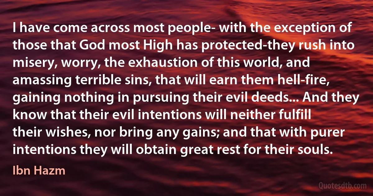 I have come across most people- with the exception of those that God most High has protected-they rush into misery, worry, the exhaustion of this world, and amassing terrible sins, that will earn them hell-fire, gaining nothing in pursuing their evil deeds... And they know that their evil intentions will neither fulfill their wishes, nor bring any gains; and that with purer intentions they will obtain great rest for their souls. (Ibn Hazm)