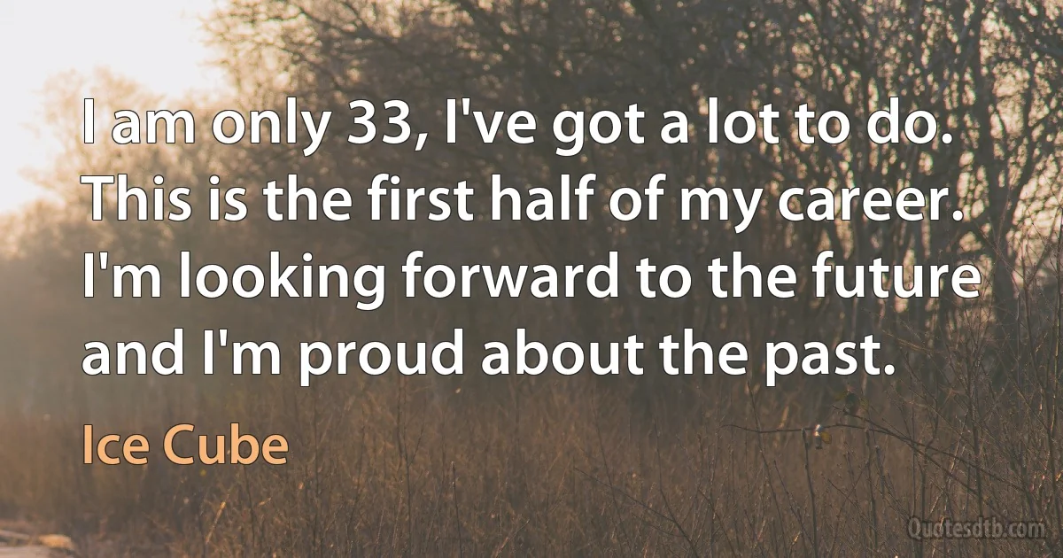 I am only 33, I've got a lot to do. This is the first half of my career. I'm looking forward to the future and I'm proud about the past. (Ice Cube)