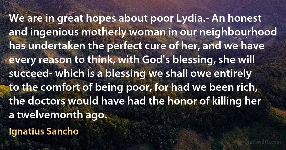 We are in great hopes about poor Lydia.- An honest and ingenious motherly woman in our neighbourhood has undertaken the perfect cure of her, and we have every reason to think, with God's blessing, she will succeed- which is a blessing we shall owe entirely to the comfort of being poor, for had we been rich, the doctors would have had the honor of killing her a twelvemonth ago. (Ignatius Sancho)