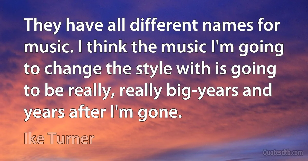 They have all different names for music. I think the music I'm going to change the style with is going to be really, really big-years and years after I'm gone. (Ike Turner)