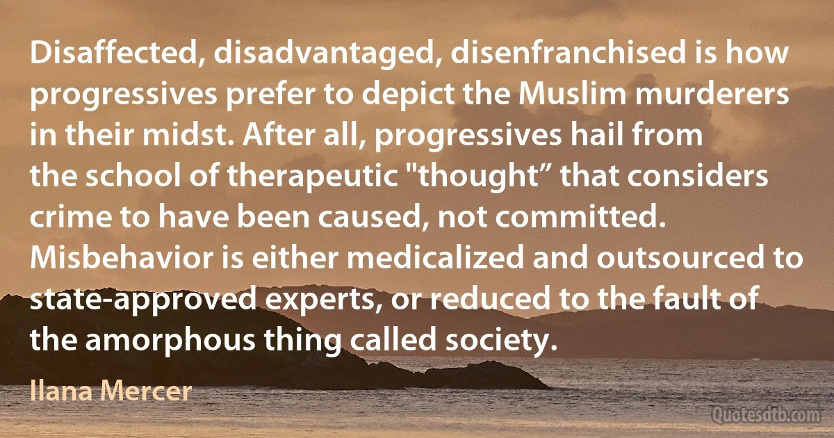 Disaffected, disadvantaged, disenfranchised is how progressives prefer to depict the Muslim murderers in their midst. After all, progressives hail from the school of therapeutic "thought” that considers crime to have been caused, not committed. Misbehavior is either medicalized and outsourced to state-approved experts, or reduced to the fault of the amorphous thing called society. (Ilana Mercer)