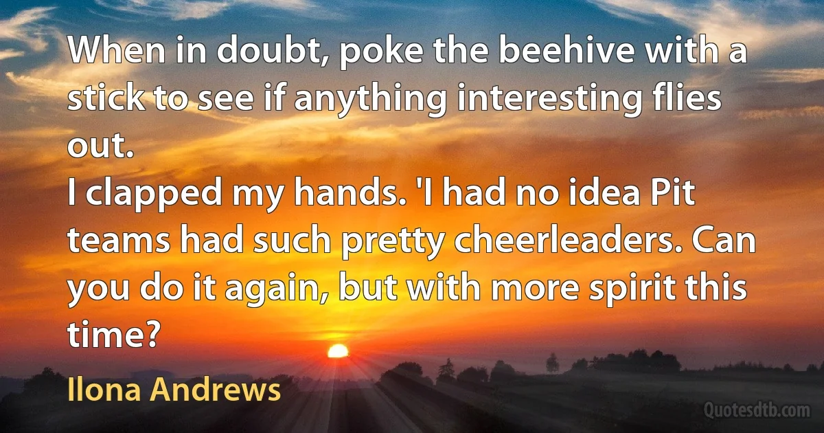 When in doubt, poke the beehive with a stick to see if anything interesting flies out.
I clapped my hands. 'I had no idea Pit teams had such pretty cheerleaders. Can you do it again, but with more spirit this time? (Ilona Andrews)