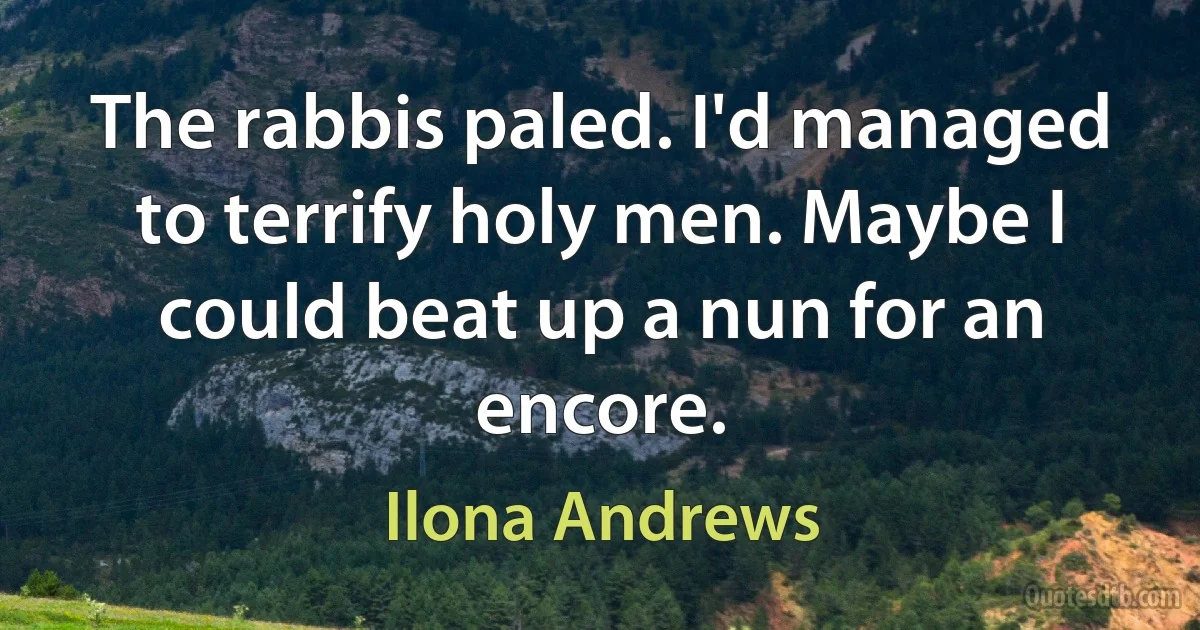 The rabbis paled. I'd managed to terrify holy men. Maybe I could beat up a nun for an encore. (Ilona Andrews)