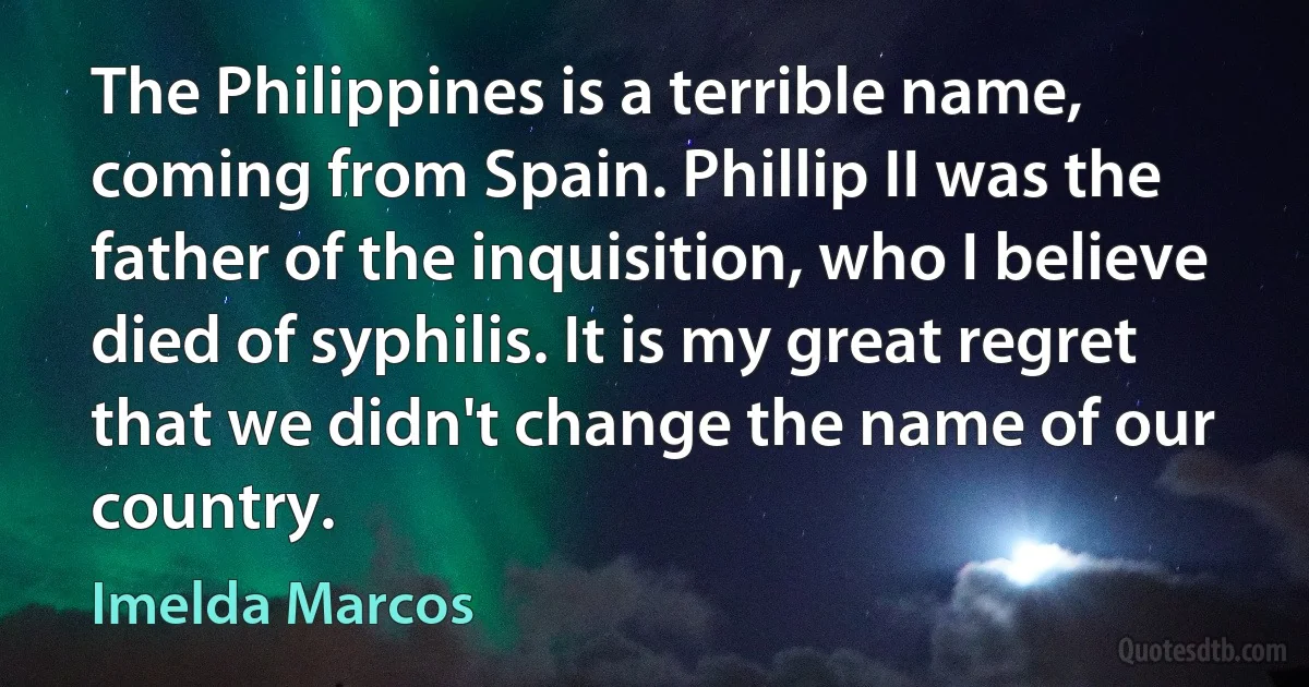 The Philippines is a terrible name, coming from Spain. Phillip II was the father of the inquisition, who I believe died of syphilis. It is my great regret that we didn't change the name of our country. (Imelda Marcos)