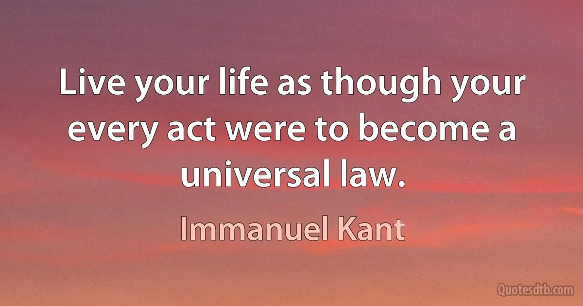 Live your life as though your every act were to become a universal law. (Immanuel Kant)