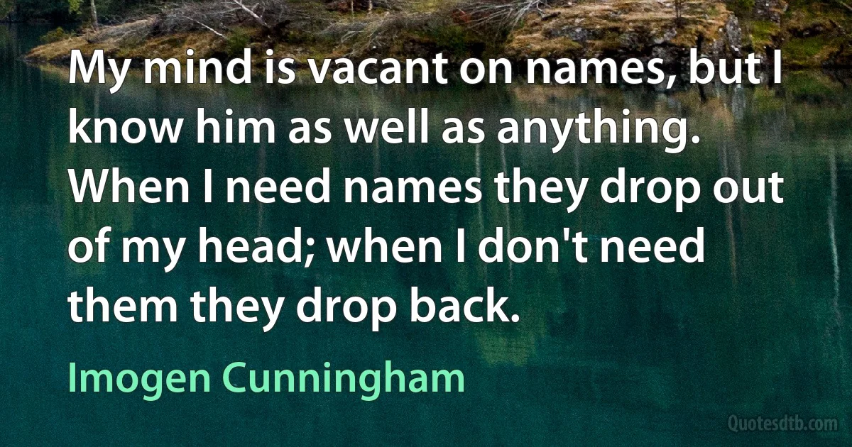 My mind is vacant on names, but I know him as well as anything. When I need names they drop out of my head; when I don't need them they drop back. (Imogen Cunningham)