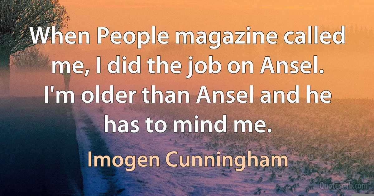 When People magazine called me, I did the job on Ansel. I'm older than Ansel and he has to mind me. (Imogen Cunningham)