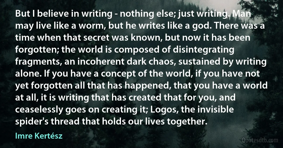 But I believe in writing - nothing else; just writing. Man may live like a worm, but he writes like a god. There was a time when that secret was known, but now it has been forgotten; the world is composed of disintegrating fragments, an incoherent dark chaos, sustained by writing alone. If you have a concept of the world, if you have not yet forgotten all that has happened, that you have a world at all, it is writing that has created that for you, and ceaselessly goes on creating it; Logos, the invisible spider's thread that holds our lives together. (Imre Kertész)