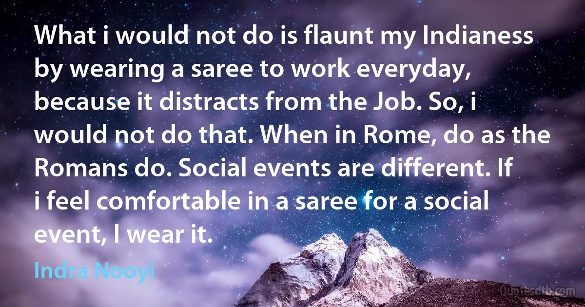 What i would not do is flaunt my Indianess by wearing a saree to work everyday, because it distracts from the Job. So, i would not do that. When in Rome, do as the Romans do. Social events are different. If i feel comfortable in a saree for a social event, I wear it. (Indra Nooyi)