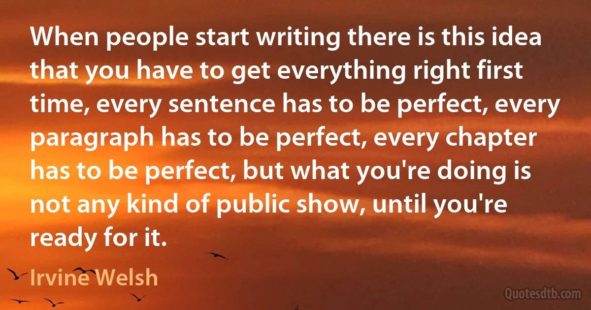 When people start writing there is this idea that you have to get everything right first time, every sentence has to be perfect, every paragraph has to be perfect, every chapter has to be perfect, but what you're doing is not any kind of public show, until you're ready for it. (Irvine Welsh)