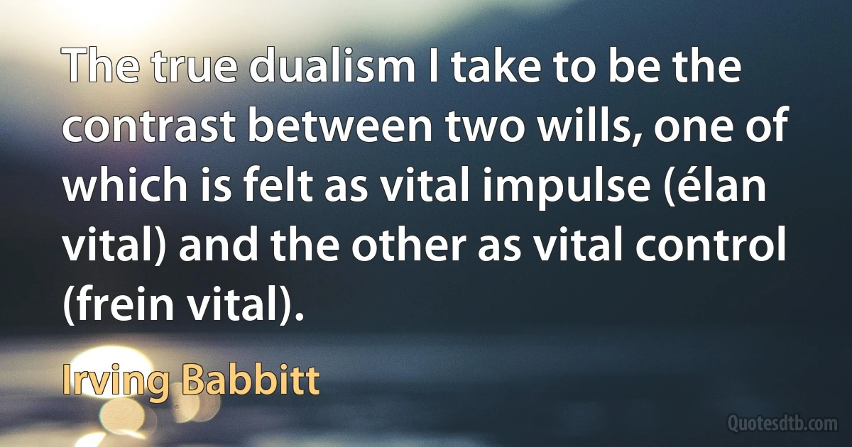 The true dualism I take to be the contrast between two wills, one of which is felt as vital impulse (élan vital) and the other as vital control (frein vital). (Irving Babbitt)