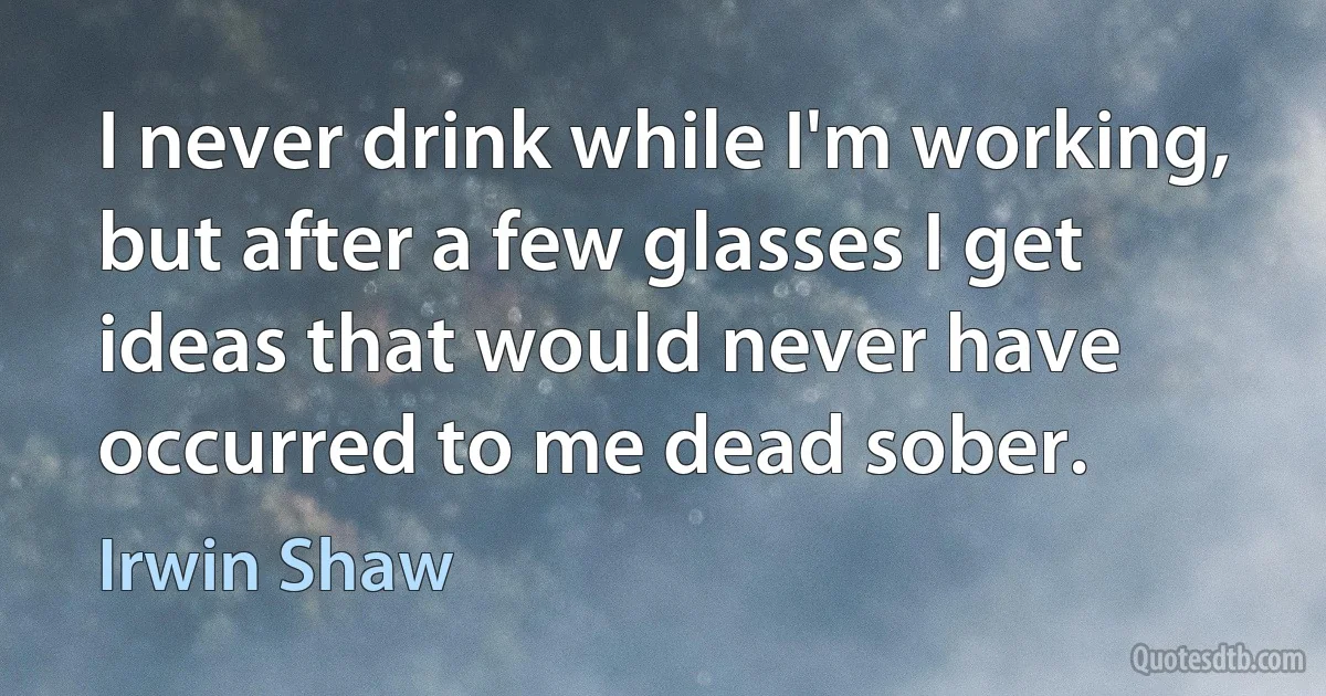 I never drink while I'm working, but after a few glasses I get ideas that would never have occurred to me dead sober. (Irwin Shaw)