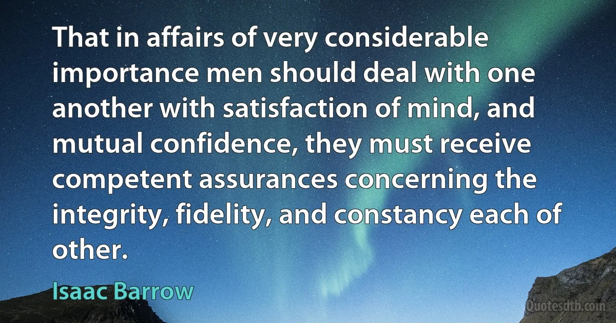 That in affairs of very considerable importance men should deal with one another with satisfaction of mind, and mutual confidence, they must receive competent assurances concerning the integrity, fidelity, and constancy each of other. (Isaac Barrow)