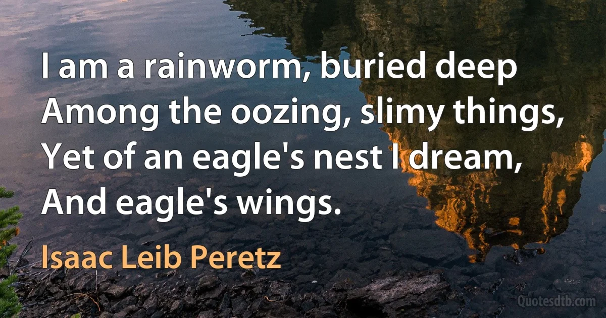 I am a rainworm, buried deep
Among the oozing, slimy things,
Yet of an eagle's nest I dream,
And eagle's wings. (Isaac Leib Peretz)