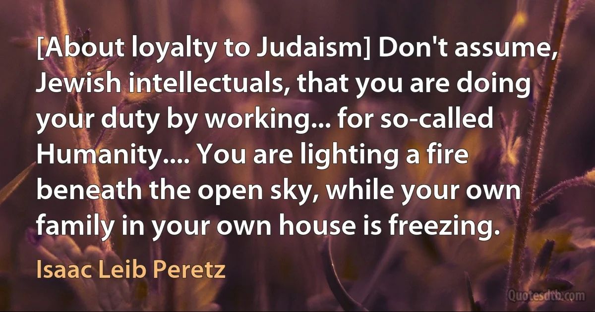 [About loyalty to Judaism] Don't assume, Jewish intellectuals, that you are doing your duty by working... for so-called Humanity.... You are lighting a fire beneath the open sky, while your own family in your own house is freezing. (Isaac Leib Peretz)