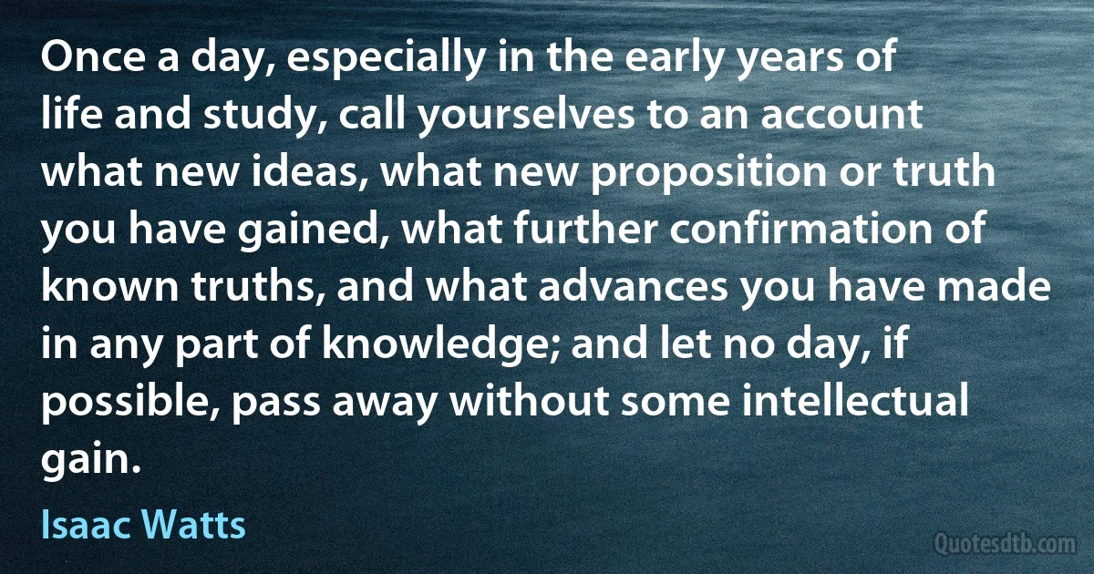 Once a day, especially in the early years of life and study, call yourselves to an account what new ideas, what new proposition or truth you have gained, what further confirmation of known truths, and what advances you have made in any part of knowledge; and let no day, if possible, pass away without some intellectual gain. (Isaac Watts)