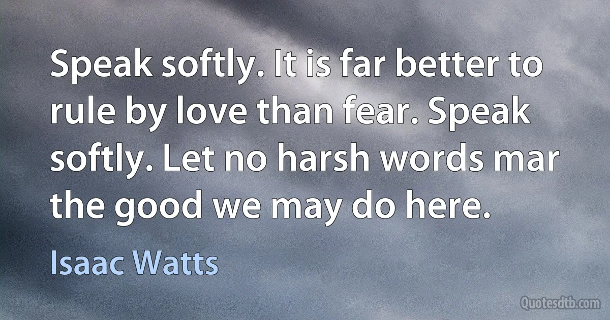 Speak softly. It is far better to rule by love than fear. Speak softly. Let no harsh words mar the good we may do here. (Isaac Watts)