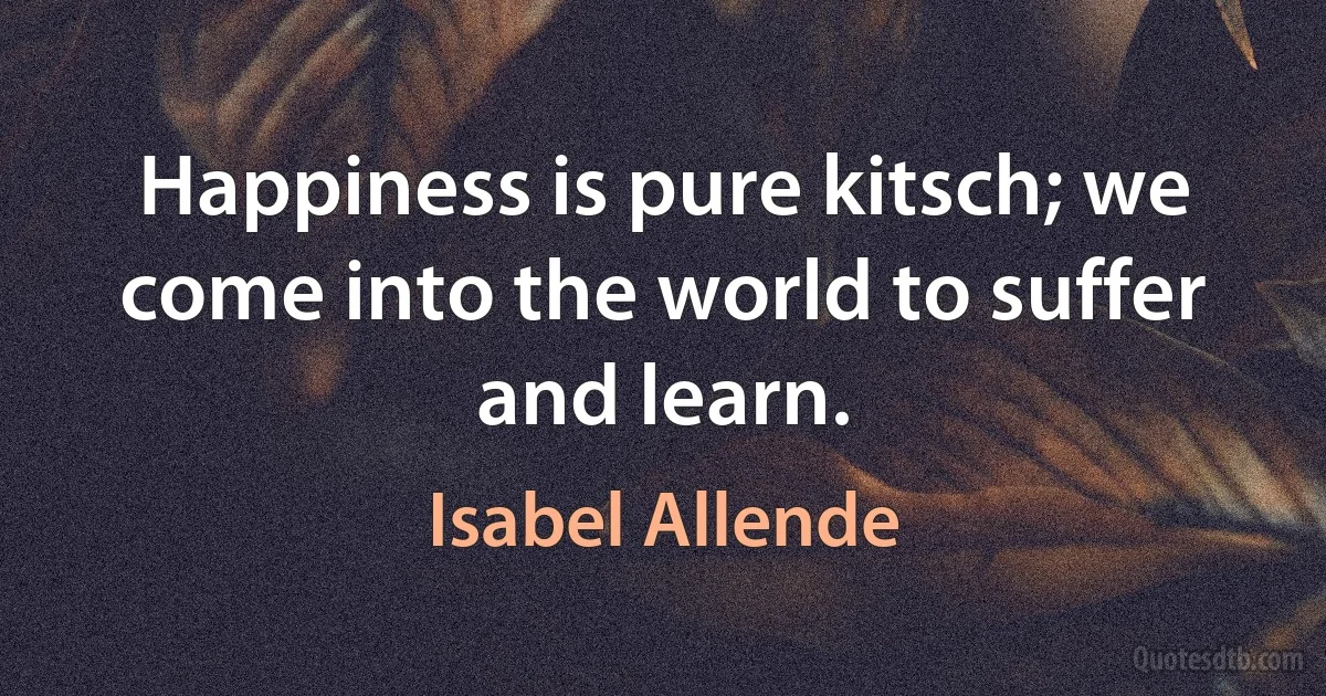 Happiness is pure kitsch; we come into the world to suffer and learn. (Isabel Allende)