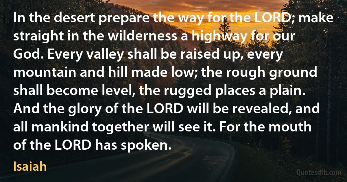 In the desert prepare the way for the LORD; make straight in the wilderness a highway for our God. Every valley shall be raised up, every mountain and hill made low; the rough ground shall become level, the rugged places a plain. And the glory of the LORD will be revealed, and all mankind together will see it. For the mouth of the LORD has spoken. (Isaiah)